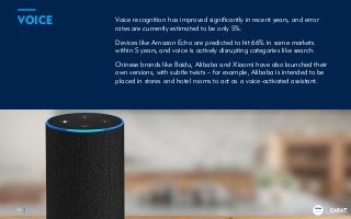 TRENDS
2018
Voice recognition has improved significantly in recent years, and error
rates are currently estimated to be only 5%.
Devices like Amazon Echo are predicted to hit 66% in some markets
within 5 years, and voice is actively disrupting categories like search.
Chinese brands like Baidu, Alibaba and Xiaomi have also launched their
own versions, with subtle twists – for example, Alibaba is intended to be
placed in stores and hotel rooms to act as a voice-activated assistant.
19
VOICE
TRENDS
2018
 