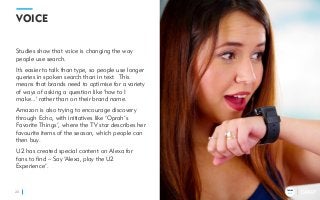 TRENDS
2018
VOICE
Studies show that voice is changing the way
people use search.
It's easier to talk than type, so people use longer
queries in spoken search than in text. This
means that brands need to optimise for a variety
of ways of asking a question like 'how to I
make...' rather than on their brand name.
Amazon is also trying to encourage discovery
through Echo, with initiatives like ‘Oprah’s
Favorite Things’, where the TV star describes her
favourite items of the season, which people can
then buy.
U2 has created special content on Alexa for
fans to find – Say ‘Alexa, play the U2
Experience’.
20
TRENDS
2018
 
