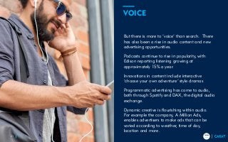 TRENDS
2018
TRENDS
201821
But there is more to ‘voice’ than search. There
has also been a rise in audio content and new
advertising opportunities.
Podcasts continue to rise in popularity, with
Edison reporting listening growing at
approximately 15% a year.
Innovations in content include interactive
‘choose your own adventure’ style dramas
Programmatic advertising has come to audio,
both through Spotify and DAX, the digital audio
exchange.
Dynamic creative is flourishing within audio.
For example the company, A Million Ads,
enables advertisers to make ads that can be
varied according to weather, time of day,
location and more.
VOICE
 