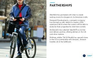 TRENDS
2018
PARTNERSHIPS
Westfield has partnered with Uber to create
waiting rooms for shoppers in its American malls.
Newgard Developments, a property company,
has teamed up with Airbnb to create a 300-
apartment block where the owners will be able to
easily list their properties for short-term rentals.
McDonald’s has selected UberEATS as its first
ever delivery partner, offering delivery in the US
and other markets.
Mattress retailer Tuft & Needle has opened stores
in the US in partnership with Amazon; Amazon
handles all of the fulfilment.
24
 