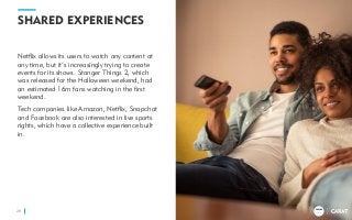 TRENDS
2018
SHARED EXPERIENCES
Netflix allows its users to watch any content at
any time, but it’s increasingly trying to create
events for its shows. Stanger Things 2, which
was released for the Halloween weekend, had
an estimated 16m fans watching in the first
weekend.
Tech companies like Amazon, Netflix, Snapchat
and Facebook are also interested in live sports
rights, which have a collective experience built
in.
28
TRENDS
2018
 
