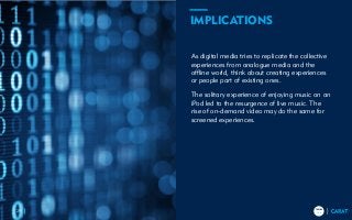 TRENDS
2018
TRENDS
201829
As digital media tries to replicate the collective
experiences from analogue media and the
offline world, think about creating experiences
or people part of existing ones.
The solitary experience of enjoying music on an
iPod led to the resurgence of live music. The
rise of on-demand video may do the same for
screened experiences.
IMPLICATIONS
 