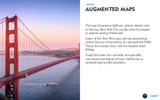 TRENDS
2018
AUGMENTED MAPS
The app Gruesome Gotham, places details next
to famous New York City murder sites for people
to explore during Halloween.
Users of the Star Wars app can see spaceships
above famous monuments, for example the Eiffel
Tower, the London Eye, and the Golden Gate
Bridge.
Snapchat users can currently see specially
commissioned digital art from Jeff Koons in
similarly high-profile locations.
31
 