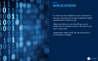 TRENDS
2018
TRENDS
201833
It could soon be possible for your customers to
tag your premises and create augmented reality
experiences for others to see.
Make sure that you can check how you are
referenced and spoken about in AR, just as you
are in online text.
Augmented reality could also become part of
an influencer strategy!
IMPLICATIONS
 