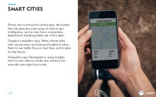 TRENDS
2018
SMART CITIES
Strava, the running and cycling app, discovered
that city planners were using its data to get
intelligence, and so now has a consultancy
department enabling better use of the data.
Google’s navigation app, Waze, shares data
with city planners and transport bodies to allow
them to see traffic flows in real time, and to plan
for the future.
Navigation app Citymapper is using insights
from its own data to create new services, for
example new night bus routes.
35
TRENDS
2018
 