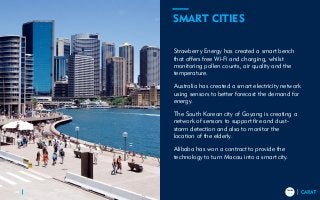 TRENDS
2018
TRENDS
201836
Strawberry Energy has created a smart bench
that offers free Wi-Fi and charging, whilst
monitoring pollen counts, air quality and the
temperature.
Australia has created a smart electricity network
using sensors to better forecast the demand for
energy.
The South Korean city of Goyang is creating a
network of sensors to support fire and dust-
storm detection and also to monitor the
location of the elderly.
Alibaba has won a contract to provide the
technology to turn Macau into a smart city.
SMART CITIES
 