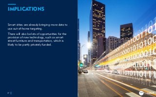 TRENDS
2018
TRENDS
2018
IMPLICATIONS
Smart cities are already bringing more data to
use out-of-home targeting.
There will also be lots of opportunities for the
provision of new technology, such as smart
street furniture and transportation, which is
likely to be partly privately funded.
37
TRENDS
2018
 