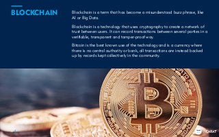 TRENDS
2018
Blockchain is a term that has become a misunderstood buzz phrase, like
AI or Big Data.
Blockchain is a technology that uses cryptography to create a network of
trust between users. It can record transactions between several parties in a
verifiable, transparent and tamper-proof way.
Bitcoin is the best known use of the technology and is a currency where
there is no central authority or bank, all transactions are instead backed
up by records kept collectively in the community.
38
BLOCKCHAIN
TRENDS
2018
 
