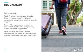 TRENDS
2018
BLOCKCHAIN
Early uses include:
Food – Tracking the provenance of food in
China from farm, to shelf, via different
companies in a way that can easily be proved to
shoppers.
Travel – Allowing direct peer-to-peer trust
between individual travellers and providers,
without the need for aggregators.
Media – Making transactions between
advertisers and publishers, and the individuals
exposed to messages, transparent and trusted.
40
TRENDS
2018
 