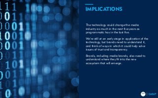 TRENDS
2018
TRENDS
201841
The technology could change the media
industry as much in the next five years as
programmatic has in the last five.
We’re still at an early stage in application of the
technology, but brands need to understand it,
and think of ways in which it could help solve
issues of trust and transparency.
Brands, including media brands, also need to
understand where they fit into the new
ecosystem that will emerge.
IMPLICATIONS
 