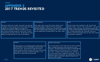 TRENDS
2018
TRENDS
2018
APPENDIX 2
2017 TRENDS REVISITED
48
Chatbots
Thousands of bots were created, many from new start-ups
including Lemonade (insurance), and Lola (travel booking).
Facebook was a popular platform, with bots from
companies as diverse as 7-Eleven and adidas, and many
were used as promotional tools for movies and TV shows
including Alien Covenant and Suits. 2018 should see bots
getting more sophisticated, and more commonplace.
ID & Verification
China made moves to rate all its online citizens, and is
reportedly building a database for facial recognition.
Google’s DeepMind is working on an identity system for the
UK’s NHS using blockchain technology. ‘Pay with a Selfie’
services proliferated, including AliPay’s ‘Pay with a Smile’.
Speed
There has been some push-back on the ‘buy from the
catwalk’ model – it wasn’t much used in 2017 – but speed
of delivery is still a big issue, with merchants trying to get
ever faster, including Alibaba setting new records at Singles
Day. Google showed that ads using AMP were more
effective, and The Washington Post cut off ad tech vendors
who slowed the experience.
Proximity
Proximity became an even bigger feature of Snapchat, who
launched Maps in June so that people could see where
their friends were. Snapchat also bought the location-
tracking company Placed, to better show how brand activity
drove footfall. Foursquare introduced Analytics, a new
dashboard to help brands analyse footfall.
Software to Hardware
The rise of Amazon’s Echo continued, with Amazon selling
them in Whole Foods stores in the US in the run up to
Christmas. Google brought out the Pixel 2, and bought the
development team from its partner HTC in a deal worth
over $1bn. Facebook announced that it was working on
two scree-based devices, probably for Messenger. Snap’s
Spectacles sold a few thousand, but ultimately led to a big
write-off. Apple however had to delay the launch of its
HomePod smart speaker.
 