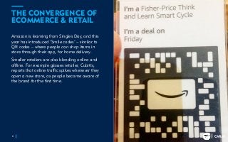 TRENDS
2018
TRENDS
2018
THE CONVERGENCE OF
ECOMMERCE & RETAIL
Amazon is learning from Singles Day, and this
year has introduced ‘Smile codes’ – similar to
QR codes – where people can shop items in
store through their app, for home delivery.
Smaller retailers are also blending online and
offline. For example glasses retailer, Cubitts,
reports that online traffic spikes whenever they
open a new store, as people become aware of
the brand for the first time.
6
 