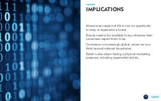TRENDS
2018
IMPLICATIONS
Almost every aspect of life is now an opportunity
to shop or experience a brand.
Brands need to be available to buy wherever their
consumers expect them to be.
Commerce is increasingly global, where we now
think beyond national boundaries.
Retail is also about having a physical marketing
presence, including experiential activity.
7
 