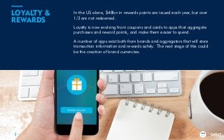 TRENDS
2018
In the US alone, $48bn in rewards points are issued each year, but over
1/3 are not redeemed.
Loyalty is now evolving from coupons and cards to apps that aggregate
purchases and reward points, and make them easier to spend.
A number of apps exist both from brands and aggregators that will store
transaction information and rewards safely. The next stage of this could
be the creation of brand currencies.
8
LOYALTY &
REWARDS
TRENDS
2018
 