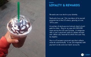 TRENDS
2018
TRENDS
20189
Rewards are now tied to your identity.
Starbucks has over 13m members of its reward
programme in the US alone, growing at over
10% a year.
A number of start-ups are trying to lead a land-
grab for data. Drop is an app with 500,000
users across the US and Canada. It integrates
with a user’s payment cards to collate receipts
and collect any rewards for which the user may
be eligible.
Yoyo is a European payment app that collects
rewards automatically. It can be integrated with
payment cards and even bank accounts.
LOYALTY & REWARDS
 