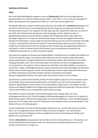 REGIONALE VERTEILUNG
EMEA
Nach zwei aufeinanderfolgenden negativen Jahren soll Westeuropa 2014 mit einem prognostizierten
Gesamtwachstum von 1,8 % die Talsohle verlassen (2012: -2,8 %, 2013: -1,7 %), womit der ursprünglich im
Report vom September 2013 prognostizierte Wert von +1,4 % nach oben korrigiert wird.
Anhaltender Optimismus besteht in Westeuropa in Bezug auf ein solides Jahr im britischen Werbesektor, für
den 2014 ein Wachstum von 5 % vorhergesagt wird, was den Prognosen vom September 2013 für den
britischen Markt entspricht. Die Prognosen für 2014 liegen über dem tatsächlichen Wachstum von 3,8 % im
Jahr 2013. Durch fortwährende Innovationen und Entwicklungen auf allen Gebieten wurde ein
gleichbleibendes Wachstum auf dem Markt ermöglicht. Die TV-Werbeeinnahmen sollen 2014 nach
derzeitigen Prognosen um 3 % über den Vorjahreszahlen liegen. Statt dass die Ausgaben während der
Olympischen Winterspiele in Sotschi wegen der Berichterstattung auf einem nicht-kommerziellen Kanal (BBC
2) sanken, investierten die Unternehmen weiterhin in den kommerziellen Markt, was sich im Februar im
Vergleich zum Vorjahresmonat mit einem Anstieg von 8,0 % niederschlug. Das prognostizierte Wachstum
wird jedoch vor allem im zweiten Quartal 2014 erwartet, da die Unternehmen voraussichtlich die
Fußballweltmeisterschaft im Juni 2014 unterstützen werden.
2014 sollen die Ausgaben für Werbung über digitale Medien in Großbritannien im Vergleich aller Medien mit
+12,0 % am stärksten steigen. Out-of-Home soll ein Wachstum von 4,0 % erzielen, wobei während der
Commonwealth Games in Glasgow Spitzenwerte erreicht werden dürften. Bei Printmedien ist ein leichter
Rückgang feststellbar, wenn man von Gratiszeitungen einmal absieht, bei denen ein entgegengesetzter
Trend erkennbar ist. Ein positiver Trend ist aufgrund von Einkünften durch Online-Medien zu verzeichnen,
wozu Online-, Tablet- und Mobilgeräte gehören, jedoch haben diese noch nicht die Ausgaben für Werbung in
herkömmlichen Druckerzeugnissen ersetzt. Die Konsolidierung im Bereich Radio aufgrund der Übernahme
von GMG und Absolute durch Global and Bauer wird den Unternehmen noch größere
Sponsorenmöglichkeiten eröffnen. Von daher sollen die Einnahmen 2014 um 3,0 % ansteigen.
Das Wachstum auf dem britischen Markt soll 2015 im Jahresvergleich insgesamt um 4,5 % ansteigen, was in
hohem Maße auf die verbesserte Gesamtkonjunktur zurückzuführen ist, da sich die Unternehmen in den
Bereichen digitale Medien und Out-of-Home neue Technologien zu Eigen machen. Am stärksten wird das
Wachstum bei digitalen Medien durch Programmatic Buying und mobile Geräte gefördert. Die Unternehmen
nehmen diese Plattform ernst und behandeln mobile Geräte vorrangig.
Nach Sektoren soll der Finanzsektor, der bei Werbeausgaben Platz 2 belegt, 2014 nach einem
vorübergehenden Minus von 1 % (auf Grundlage von Bruttowerbeausgaben) im Vorjahr mit 3 % wieder auf
Wachstumskurs gehen. Ähnliche Vorhersagen gibt es für den Automobilbereich, in dem die Werbeausgaben
dieses Jahr um 2 % steigen sollen sowie für die Bereiche Unterhaltung & Freizeit und Versandhandel, für die
beide ein Plus von 4 % vorhergesagt ist.
Für den Einzelhandel, der bisher bei Werbeausgaben Spitzenreiter war, wird für 2014 ebenso ein leichtes
Minus von 2 % prognostiziert wie im Bereich Telekommunikation (Prognose: -1 %). Dieser Bereich
verzeichnete 2013 einen Rückgang von 8 %, was größtenteils auf die Verschmelzung von Orange und T-
Mobile zu EE zurückzuführen ist.
Während Deutschland wie prognostiziert das Jahr 2013 mit einem leichten Minus von 1,3 % abschloss, soll
sich der deutsche Markt 2014 wieder erholen: Für 2014 wird ein bescheidenes Wachstum von 1,0 %
erwartet, das 2015 bei 1,5 % liegen soll.
 