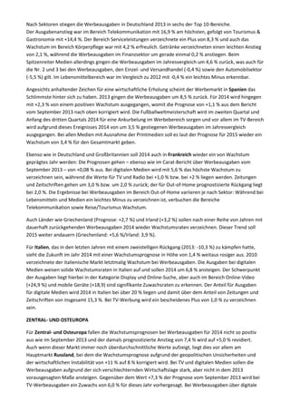 Nach Sektoren stiegen die Werbeausgaben in Deutschland 2013 in sechs der Top 10-Bereiche.
Der Ausgabenanstieg war im Bereich Telekommunikation mit 16,9 % am höchsten, gefolgt von Tourismus &
Gastronomie mit +14,4 %. Der Bereich Serviceleistungen verzeichnete ein Plus von 8,3 % und auch das
Wachstum im Bereich Körperpflege war mit 4,2 % erfreulich. Getränke verzeichneten einen leichten Anstieg
von 2,1 %, während die Werbeausgaben im Finanzsektor um gerade einmal 0,2 % anstiegen. Beim
Spitzenreiter Medien allerdings gingen die Werbeausgaben im Jahresvergleich um 4,6 % zurück, was auch für
die Nr. 2 und 3 bei den Werbeausgaben, den Einzel- und Versandhandel (-0,4 %) sowie den Automobilsektor
(-5,5 %) gilt. Im Lebensmittelbereich war im Vergleich zu 2012 mit -0,4 % ein leichtes Minus erkennbar.
Angesichts anhaltender Zeichen für eine wirtschaftliche Erholung scheint der Werbemarkt in Spanien das
Schlimmste hinter sich zu haben. 2013 gingen die Werbeausgaben um 8,5 % zurück. Für 2014 wird hingegen
mit +2,3 % von einem positiven Wachstum ausgegangen, womit die Prognose von +1,1 % aus dem Bericht
vom September 2013 nach oben korrigiert wird. Die Fußballweltmeisterschaft wird im zweiten Quartal und
Anfang des dritten Quartals 2014 für eine Ankurbelung im Werbebereich sorgen und vor allem im TV-Bereich
wird aufgrund dieses Ereignisses 2014 von um 3,5 % gestiegenen Werbeausgaben im Jahresvergleich
ausgegangen. Bei allen Medien mit Ausnahme der Printmedien soll es laut der Prognose für 2015 wieder ein
Wachstum von 3,4 % für den Gesamtmarkt geben.
Ebenso wie in Deutschland und Großbritannien soll 2014 auch in Frankreich wieder ein von Wachstum
geprägtes Jahr werden: Die Prognosen gehen – ebenso wie im Carat-Bericht über Werbeausgaben vom
September 2013 – von +0,08 % aus. Bei digitalen Medien wird mit 5,6 % das höchste Wachstum zu
verzeichnen sein, während die Werte für TV und Radio bei +1,0 % bzw. bei +2 % liegen werden. Zeitungen
und Zeitschriften gehen um 3,0 % bzw. um 2,0 % zurück; der für Out-of-Home prognostizierte Rückgang liegt
bei 2,0 %. Die Ergebnisse bei Werbeausgaben im Bereich Out-of-Home variieren je nach Sektor: Während bei
Lebensmitteln und Medien ein leichtes Minus zu verzeichnen ist, verbuchen die Bereiche
Telekommunikation sowie Reise/Tourismus Wachstum.
Auch Länder wie Griechenland (Prognose: +2,7 %) und Irland (+3,2 %) sollen nach einer Reihe von Jahren mit
dauerhaft zurückgehenden Werbeausgaben 2014 wieder Wachstumsraten verzeichnen. Dieser Trend soll
2015 weiter andauern (Griechenland: +5,6 %/Irland: 3,9 %).
Für Italien, das in den letzten Jahren mit einem zweistelligen Rückgang (2013: -10,3 %) zu kämpfen hatte,
sieht die Zukunft im Jahr 2014 mit einer Wachstumsprognose in Höhe von 1,4 % weitaus rosiger aus. 2010
verzeichnete der italienische Markt letztmalig Wachstum bei Werbeausgaben. Die Ausgaben bei digitalen
Medien weisen solide Wachstumsraten in Italien auf und sollen 2014 um 6,8 % ansteigen. Der Schwerpunkt
der Ausgaben liegt hierbei in der Kategorie Display und Online-Suche, aber auch im Bereich Online-Video
(+24,9 %) und mobile Geräte (+18,9) sind signifikante Zuwachsraten zu erkennen. Der Anteil für Ausgaben
für digitale Medien wird 2014 in Italien bei über 20 % liegen und damit über dem Anteil von Zeitungen und
Zeitschriften von insgesamt 15,3 %. Bei TV-Werbung wird ein bescheidenes Plus von 1,0 % zu verzeichnen
sein.
ZENTRAL- UND OSTEUROPA
Für Zentral- und Osteuropa fallen die Wachstumsprognosen bei Werbeausgaben für 2014 nicht so positiv
aus wie im September 2013 und der damals prognostizierte Anstieg von 7,4 % wird auf +5,0 % revidiert.
Auch wenn dieser Markt immer noch überdurchschnittliche Werte aufzeigt, liegt dies vor allem am
Hauptmarkt Russland, bei dem die Wachstumsprognose aufgrund der geopolitischen Unsicherheiten und
der wirtschaftlichen Instabilität von +11 % auf 8 % korrigiert wird. Bei TV und digitalen Medien sollen die
Werbeausgaben aufgrund der sich verschlechternden Wirtschaftslage stark, aber nicht in dem 2013
vorausgesagten Maße ansteigen. Gegenüber dem Wert +7,3 % der Prognose vom September 2013 wird bei
TV-Werbeausgaben ein Zuwachs von 6,0 % für dieses Jahr vorhergesagt. Bei Werbeausgaben über digitale
 