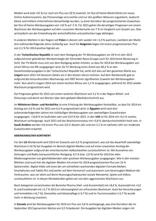 Medien wird statt +25 % nur noch ein Plus von 20 % erwartet. Im Out-of-Home-Markt führte ein neues
Online-Auktionssystem, das Preisanstiege verursachte und nur den größten Akteuren zugutekam, wodurch
kleine und mittlere Unternehmen benachteiligt wurden, zu einer Korrektur des prognostizierten Zuwachses
bei Out-of-Home-Werbeausgaben von +10 % auf -5 %. Für 2015 gehen die derzeitigen Prognosen von einem
Wachstum der Werbeausgaben auf dem russischen Werbemarkt von 7 % im Vergleich zum Vorjahr aus. Dies
wird jedoch von der Entwicklung der wirtschaftlichen und politischen Lage abhängen.
In anderen Märkten in der Region soll Polen in diesem Jahr wieder mit +1,9 % wachsen, nachdem der Markt
drei aufeinanderfolgende Jahre rückläufig war. Auch für Bulgarien liegen mit einem prognostizierten Plus
von 2,1 % für 2014 positive Signale vor.
In der Tschechischen Republik ist nach dem Rückgang der TV-Werbeausgaben um 18 % im Jahr 2013
aufgrund einer geänderten Werbestrategie der führenden Nova-Gruppe auch für 2014 keine Besserung in
Sicht. Der TV-Markt muss sich von dem Rückgang weiter erholen, so dass für 2014 bei Werbeausgaben von
einem Minus von 8% ausgegangen wird. Da TV-Werbung einen Anteil von 40,2 % an den
Gesamtmedienausgaben in der Tschechischen Republik hat, wirkt sich dies auf den gesamten Markt aus.
Ungarn kann 2015 mit besseren Zahlen als in den letzten Jahren rechnen. Auf dem Werbemarkt gab es
aufgrund des konjunkturellen Abschwungs seit 2007 keinen signifikanten Zuwachs bei Werbeausgaben
mehr. Nun wird in Ungarn 2014 von einem leichten Minus von 1,2 % ausgegangen, während für 2015 wieder
Wachstum prognostiziert wird.
Die Prognosen gehen für 2015 von einem weiteren Wachstum von 5,2 % in der Region Mittel- und
Osteuropa und damit von Werten über dem globalen Marktdurchschnitt aus.
Im Mitteleren Osten- und Nordafrika ist eine Erholung der Werbeausgaben feststellbar, so dass für 2014 ein
Anstieg von 5,6 % und für 2015 von 6,5 % prognostiziert wird. In Ägypten wird nach drei
aufeinanderfolgenden Jahren mit rückläufigen Werbeausgaben von zweistelligen Zuwachsraten
ausgegangen: +10,8 % im laufenden Jahr und 13,9 % für 2015. In den VAE ist für 2014 mit +9,5 % starkes
Wachstum vorhergesagt. Auch 2015 soll das Wachstumsniveau mit +5,8 % überdurchschnittlich hoch sein. In
Saudi-Arabien werden mit einem Plus von 2,0 in diesem Jahr und von 3,1 % im nächsten Jahr nur moderate
Zuwachsraten erwartet.
AMERIKANISCHER KONTINENT
Für den US Werbemarkt wird 2014 ein Zuwachs von 4,3 % prognostiziert, was auf das dauerhaft zweistellige
Wachstum (+16 %) bei Ausgaben im Bereich digitale Medien und auf einen erwarteten Anstieg der
Werbeausgaben aufgrund der amerikanischen Halbzeitwahlen zurückzuführen ist. Mit Ausnahme von
Zeitungen und Radio (voraussichtlicher Rückgang: 0,5 % bzw. 2,0 %) wird für 2014 bei allen
Mediensegmenten von gleichbleibenden oder positiven Werbeausgaben ausgegangen. Wie in den meisten
Märkten sind auch hier die digitalen Medien mit einem für 2014 prognostizierten Plus von 16 %
Spitzenreiter. Digital Video soll eines der am schnellsten wachsenden digitalen Formate bleiben.
Smartphones und Tablet-PCs sind weiter auf dem Vormarsch und avancieren zum bevorzugten Medium der
Verbraucher, was vor allem auf deren Nutzungsschwerpunkte soziale Netzwerke, Spiele und Videos
zurückzuführen ist. In diesen Werbekanälen gehen wir von dem aggressivsten Wachstum aus.
Nach Kategorien verzeichneten die Bereiche Pharma (Heil- und Arzneimittel) mit +8,4 %, Automobil mit +3,0
% und Einzelhandel mit +2,7 % 2013 im Jahresvergleich ein erfreuliches Wachstum. Auch bei Versicherungen
und Immobilien (+6,7 %), Kosmetika und Körperpflege (+3,7 %) und im Tourismussektor (+2,7 %) wurde
mehr in Werbung investiert.
In Kanada wird bei Werbeausgaben für 2014 ein Plus von 3,8 % vorhergesagt, was eine Korrektur des im
September 2013 genannten Wertes von 0,5 % bedeutet. Die Ausgaben bei digitalen Medien zeigen mit
 