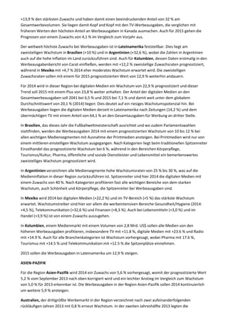 +13,9 % den stärksten Zuwachs und haben damit einen beeindruckenden Anteil von 32 % am
Gesamtwerbevolumen. Sie liegen damit Kopf and Kopf mit den TV-Werbeausgaben, die verglichen mit
früheren Werten den höchsten Anteil an Werbeausgaben in Kanada ausmachen. Auch für 2015 gehen die
Prognosen von einem Zuwachs von 4,1 % im Vergleich zum Vorjahr aus.
Der weltweit höchste Zuwachs bei Werbeausgaben ist in Lateinamerika feststellbar. Dies liegt am
zweistelligen Wachstum in Brasilien (+10 %) und in Argentinien (+32,6 %), wobei die Zahlen in Argentinien
auch auf die hohe Inflation im Land zurückzuführen sind. Auch für Kolumbien, dessen Daten erstmalig in den
Werbeausgabenbericht von Carat einfließen, werden mit +12,2 % zweistellige Zuwachsraten prognostiziert,
während in Mexiko mit +4,7 % 2014 eher moderates Wachstum erwartet wird. Die zweistelligen
Zuwachsraten sollen mit einem für 2015 prognostizierten Wert von 12,9 % weiterhin andauern.
Für 2014 wird in dieser Region bei digitalen Medien ein Wachstum von 22,9 % prognostiziert und dieser
Trend soll 2015 mit einem Plus von 23,8 % weiter anhalten. Der Anteil der digitalen Medien an den
Gesamtwerbeausgaben soll 2041 bei 6,5 % und 2015 bei 7,1 % und damit weit unter dem globalem
Durchschnittswert von 20,1 % (2014) liegen: Dies deutet auf ein riesiges Wachstumspotenzial hin. Bei
Werbeausgaben liegen die digitalen Medien derzeit in Lateinamerika nach Zeitungen (14,2 %) und dem
übermächtigen TV mit einem Anteil von 64,1 % an den Gesamtausgaben für Werbung an dritter Stelle.
In Brasilien, das dieses Jahr die Fußballweltmeisterschaft ausrichtet und wo zudem Parlamentswahlen
stattfinden, werden die Werbeausgaben 2014 mit einem prognostizierten Wachstum von 10 bis 12 % bei
allen wichtigen Mediensegmenten mit Ausnahme der Printmedien ansteigen. Bei Printmedien wird nur von
einem mittleren einstelligen Wachstum ausgegangen. Nach Kategorien liegt beim traditionellen Spitzenreiter
Einzelhandel das prognostizierte Wachstum bei 6 %, während in den Bereichen Körperpflege,
Tourismus/Kultur, Pharma, öffentliche und soziale Dienstleister und Lebensmittel ein bemerkenswertes
zweistelliges Wachstum prognostiziert wird.
In Argentinien verzeichnen alle Mediensegmente hohe Wachstumsraten von 25 % bis 30 %, was auf die
Medieninflation in dieser Region zurückzuführen ist. Spitzenreiter sind hier 2014 die digitalen Medien mit
einem Zuwachs von 40 %. Nach Kategorien profitieren fast alle wichtigen Bereiche von dem starken
Wachstum, auch Schönheit und Körperpflege, die Spitzenreiter bei Werbeausgaben sind.
In Mexiko wird 2014 bei digitalen Medien (+22,2 %) und im TV-Bereich (+5 %) das stärkste Wachstum
erwartet. Wachstumstreiber sind hier vor allem die werbeintensiven Bereiche Gesundheit/Hygiene (2014:
+4,5 %), Telekommunikation (+32,6 %) und Finanzen (+8,3 %). Auch bei Lebensmitteln (+3,0 %) und im
Handel (+3,9 %) ist von einem Zuwachs auszugehen.
In Kolumbien, einem Medienmarkt mit einem Volumen von 2,8 Mrd. US$ sollen alle Medien von den
höheren Werbeausgaben profitieren, insbesondere TV mit +11.8 %, digitale Medien mit +23.6 % und Radio
mit +14.9 %. Auch für alle Branchenkategorien ist Wachstum vorhergesagt, wobei Pharma mit 17.6 %,
Tourismus mit +14.5 % und Telekommunikation mit +12.5 % die Spitzenplätze einnehmen.
2015 sollen die Werbeausgaben in Lateinamerika um 12,9 % steigen.
ASIEN-PAZIFIK
Für die Region Asien-Pazifik wird 2014 ein Zuwachs von 5,6 % vorhergesagt, womit der prognostizierte Wert
5,2 % vom September 2013 nach oben korrigiert wird und ein leichter Anstieg im Vergleich zum Wachstum
von 5,0 % für 2013 erkennbar ist. Die Werbeausgaben in der Region Asien-Pazifik sollen 2014 kontinuierlich
um weitere 5,9 % ansteigen.
Australien, der drittgrößte Werbemarkt in der Region verzeichnet nach zwei aufeinanderfolgenden
rückläufigen Jahren 2013 mit 0,8 % erneut Wachstum. In der zweiten Jahreshälfte 2013 legten die
 
