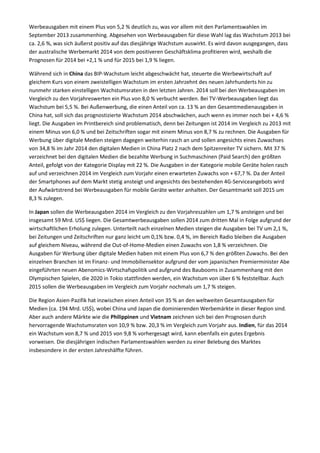Werbeausgaben mit einem Plus von 5,2 % deutlich zu, was vor allem mit den Parlamentswahlen im
September 2013 zusammenhing. Abgesehen von Werbeausgaben für diese Wahl lag das Wachstum 2013 bei
ca. 2,6 %, was sich äußerst positiv auf das diesjährige Wachstum auswirkt. Es wird davon ausgegangen, dass
der australische Werbemarkt 2014 von dem positiveren Geschäftsklima profitieren wird, weshalb die
Prognosen für 2014 bei +2,1 % und für 2015 bei 1,9 % liegen.
Während sich in China das BIP-Wachstum leicht abgeschwächt hat, steuerte die Werbewirtschaft auf
gleichem Kurs von einem zweistelligen Wachstum im ersten Jahrzehnt des neuen Jahrhunderts hin zu
nunmehr starken einstelligen Wachstumsraten in den letzten Jahren. 2014 soll bei den Werbeausgaben im
Vergleich zu den Vorjahreswerten ein Plus von 8,0 % verbucht werden. Bei TV-Werbeausgaben liegt das
Wachstum bei 5,5 %. Bei Außenwerbung, die einen Anteil von ca. 13 % an den Gesamtmedienausgaben in
China hat, soll sich das prognostizierte Wachstum 2014 abschwächen, auch wenn es immer noch bei + 4,6 %
liegt. Die Ausgaben im Printbereich sind problematisch, denn bei Zeitungen ist 2014 im Vergleich zu 2013 mit
einem Minus von 6,0 % und bei Zeitschriften sogar mit einem Minus von 8,7 % zu rechnen. Die Ausgaben für
Werbung über digitale Medien steigen dagegen weiterhin rasch an und sollen angesichts eines Zuwachses
von 34,8 % im Jahr 2014 den digitalen Medien in China Platz 2 nach dem Spitzenreiter TV sichern. Mit 37 %
verzeichnet bei den digitalen Medien die bezahlte Werbung in Suchmaschinen (Paid Search) den größten
Anteil, gefolgt von der Kategorie Display mit 22 %. Die Ausgaben in der Kategorie mobile Geräte holen rasch
auf und verzeichnen 2014 im Vergleich zum Vorjahr einen erwarteten Zuwachs von + 67,7 %. Da der Anteil
der Smartphones auf dem Markt stetig ansteigt und angesichts des bestehenden 4G-Serviceangebots wird
der Aufwärtstrend bei Werbeausgaben für mobile Geräte weiter anhalten. Der Gesamtmarkt soll 2015 um
8,3 % zulegen.
In Japan sollen die Werbeausgaben 2014 im Vergleich zu den Vorjahreszahlen um 1,7 % ansteigen und bei
insgesamt 59 Mrd. US$ liegen. Die Gesamtwerbeausgaben sollen 2014 zum dritten Mal in Folge aufgrund der
wirtschaftlichen Erholung zulegen. Unterteilt nach einzelnen Medien steigen die Ausgaben bei TV um 2,1 %,
bei Zeitungen und Zeitschriften nur ganz leicht um 0,1% bzw. 0,4 %, im Bereich Radio bleiben die Ausgaben
auf gleichem Niveau, während die Out-of-Home-Medien einen Zuwachs von 1,8 % verzeichnen. Die
Ausgaben für Werbung über digitale Medien haben mit einem Plus von 6,7 % den größten Zuwachs. Bei den
einzelnen Branchen ist im Finanz- und Immobiliensektor aufgrund der vom japanischen Premierminister Abe
eingeführten neuen Abenomics-Wirtschafspolitik und aufgrund des Baubooms in Zusammenhang mit den
Olympischen Spielen, die 2020 in Tokio stattfinden werden, ein Wachstum von über 6 % feststellbar. Auch
2015 sollen die Werbeausgaben im Vergleich zum Vorjahr nochmals um 1,7 % steigen.
Die Region Asien-Pazifik hat inzwischen einen Anteil von 35 % an den weltweiten Gesamtausgaben für
Medien (ca. 194 Mrd. US$), wobei China und Japan die dominierenden Werbemärkte in dieser Region sind.
Aber auch andere Märkte wie die Philippinen und Vietnam zeichnen sich bei den Prognosen durch
hervorragende Wachstumsraten von 10,9 % bzw. 20,3 % im Vergleich zum Vorjahr aus. Indien, für das 2014
ein Wachstum von 8,7 % und 2015 von 9,8 % vorhergesagt wird, kann ebenfalls ein gutes Ergebnis
vorweisen. Die diesjährigen indischen Parlamentswahlen werden zu einer Belebung des Marktes
insbesondere in der ersten Jahreshälfte führen.
 