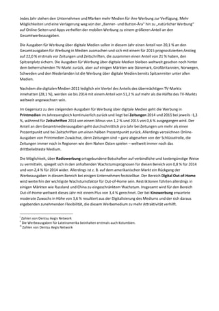 Jedes Jahr stehen den Unternehmen und Marken mehr Medien für ihre Werbung zur Verfügung. Mehr
Möglichkeiten und eine Verlagerung weg von der „Banner- und Button-Ära“ hin zu „natürlicher Werbung“
auf Online-Seiten und Apps verhelfen der mobilen Werbung zu einem größeren Anteil an den
Gesamtwerbeausgaben.
Die Ausgaben für Werbung über digitale Medien sollen in diesem Jahr einen Anteil von 20,1 % an den
Gesamtausgaben für Werbung in Medien ausmachen und sich mit einem für 2015 prognostizierten Anstieg
auf 22,0 % erstmals vor Zeitungen und Zeitschriften, die zusammen einen Anteil von 21 % haben, den
Spitzenplatz sichern. Die Ausgaben für Werbung über digitale Medien bleiben weltweit gesehen noch hinter
dem beherrschenden TV-Markt zurück, aber auf einigen Märkten wie Dänemark, Großbritannien, Norwegen,
Schweden und den Niederlanden ist die Werbung über digitale Medien bereits Spitzenreiter unter allen
Medien.
Nachdem die digitalen Medien 2011 lediglich ein Viertel des Anteils des übermächtigen TV-Markts
innehatten (28,1 %), werden sie bis 2014 mit einem Anteil von 51,2 % auf mehr als die Hälfte des TV-Markts
weltweit angewachsen sein.
Im Gegensatz zu den steigenden Ausgaben für Werbung über digitale Medien geht die Werbung in
Printmedien im Jahresvergleich kontinuierlich zurück und liegt bei Zeitungen 2014 und 2015 bei jeweils -1,3
%, während für Zeitschriften 2014 von einem Minus von 1,2 % und 2015 von 0,6 % ausgegangen wird. Der
Anteil an den Gesamtmedienausgaben geht durchschnittlich pro Jahr bei Zeitungen um mehr als einen
Prozentpunkt und bei Zeitschriften um einen halben Prozentpunkt zurück. Allerdings verzeichnen Online-
Ausgaben von Printmedien Zuwächse, denn Zeitungen sind – ganz abgesehen von der Schlüsselrolle, die
Zeitungen immer noch in Regionen wie dem Nahen Osten spielen – weltweit immer noch das
drittbeliebteste Medium.
Die Möglichkeit, über Radiowerbung ortsgebundene Botschaften auf verbindliche und kostengünstige Weise
zu vermitteln, spiegelt sich in den anhaltenden Wachstumsprognosen für diesen Bereich von 0,8 % für 2014
und von 2,4 % für 2014 wider. Allerdings ist z. B. auf dem amerikanischen Markt ein Rückgang der
Werbeausgaben in diesem Bereich bei einigen Unternehmen feststellbar. Der Bereich Digital Out-of-Home
wird weiterhin der wichtigste Wachstumsfaktor für Out-of-Home sein. Restriktionen führten allerdings in
einigen Märkten wie Russland und China zu eingeschränktem Wachstum. Insgesamt wird für den Bereich
Out-of-Home weltweit dieses Jahr mit einem Plus von 3,4 % gerechnet. Der bei Kinowerbung erwartete
moderate Zuwachs in Höhe von 3,6 % resultiert aus der Digitalisierung des Mediums und der sich daraus
ergebenden zunehmenden Flexibilität, die diesem Werbemedium zu mehr Attraktivität verhilft.
i
Zahlen von Dentsu Aegis Network
ii
Die Werbeausgaben für Lateinamerika beinhalten erstmals auch Kolumbien.
iii
Zahlen von Dentsu Aegis Network
 