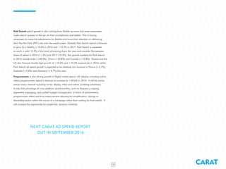 CARAT15
Paid Search spend growth is also coming from Mobile as more and more consumers
make search queries on-the-go via their smartphones and tablets. This is forcing
advertisers to make bid adjustments for Mobile and focus their attention on delivering
their Pay-Per-Click (PPC) ads onto the small screen. Globally Paid Search spend is forecast
to grow by a healthy +10.6% in 2016 and +10.3% in 2017. Paid Search is expected
to reach a solid 12.3% of the total advertising share this year and overtake Newspapers
share of spend in 2016 (11.2%) and 2017 (10.3%). Key growth markets for Paid Search
in 2016 include India (+48.0%), China (+20.8%) and Canada (+12.8%). Russia and the
US also forecast double digit growth of +10.6% and +10.2% respectively in 2016, whilst
Paid Search ad spend growth is expected to be relatively low however in France (+3.7%),
Australia (+4.6%) and Germany (+4.7%) this year.
Programmatic is also driving growth in Digital media spend. UK (display including online
video) programmatic spend is forecast to increase by +30.6% in 2016. It will be across
almost every channel including social, display, video and native, enabling advertisers
to take full advantage of cross platform synchronicities, such as frequency capping,
sequential messaging, and unified budget management. In terms of performance,
programmatic offers real-time measurement allowing for amplification, change or
discarding tactics within the course of a campaign rather than waiting for final results. It
will increase the opportunity for insight-led, dynamic creativity.
NEXT CARAT AD SPEND REPORT
OUT IN SEPTEMBER 2016
 