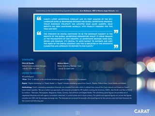 3 CARAT
Commenting on the Carat Advertising Expenditure forecasts, Jerry Buhlmann, CEO of Dentsu Aegis Network, said:
CONTACTS:
Silvia de Candia
Global Communications Manager
+44 (0) 7774 191 474
NOTES TO EDITORS
#CaratAdSpend
*Print: ‘Print’ is defined as the combined advertising spend of Magazines and Newspapers
Digital: ‘Digital Advertising’ or ‘Digital Media’ or ‘Digital’ includes advertising spend from Search, Display, Online Video, Social Media and Mobile.
Methodology: Carat’s advertising expenditure forecasts are compiled from data which is collated from around the Carat network and based on Carat’s
local market expertise. We use a bottom-up approach, with forecasts provided for 59 markets covering the Americas, EMEA, Asia Pacific and Rest of World
by medium - Television, Newspapers, Magazines, Radio, Cinema, Out-of-Home and Digital Media. The advertising spend figures are provided net of
negotiated discounts and with agency commission deducted, in current prices and in local currency. For global and regional figures we convert the figures
centrally into USD with the average exchange rate. The forecasts are produced bi-annually with actual figures for the previous year and latest forecasts for
the current and following year.
Melissa Mason
Global Marketing Manager Carat
+44 (0) 20 3640 5399
CARAT’S LATEST ADVERTISING FORECAST AND ITS FIRST ANALYSIS OF THE 2017
LANDSCAPE GIVES US REINFORCED OPTIMISM FOR GLOBAL ADVERTISING SPENDING.
WHILST ECONOMIC VOLATILITY HAS IMPACTED SOME MAJOR MARKETS, SOLID
GROWTH HAS BEEN MAINTAINED GLOBALLY, WITH STABILITY FORESEEN FOR THIS
YEAR AND NEXT.
THE STRENGTH OF DIGITAL CONTINUES TO BE THE DOMINANT ELEMENT IN THE
GROWTH OF THE GLOBAL ADVERTISING EXPENDITURE WHILST TV SPEND REMAINS
AS THE FOUNDATIONS OF OUR INDUSTRY. AS ADVERTISING BECOMES MORE DATA-
DRIVEN AND COMPLEX, IT’S CRUCIAL TO MOVE RAPIDLY TO NAVIGATE AND MEET
THE NEEDS OF THE DIGITAL ECONOMY AND THIS IS REFLECTED IN THE INNOVATIVE
CAPABILITIES AND APPROACH WE PROVIDE TO OUR CLIENTS.”
”
”
“
“
 
