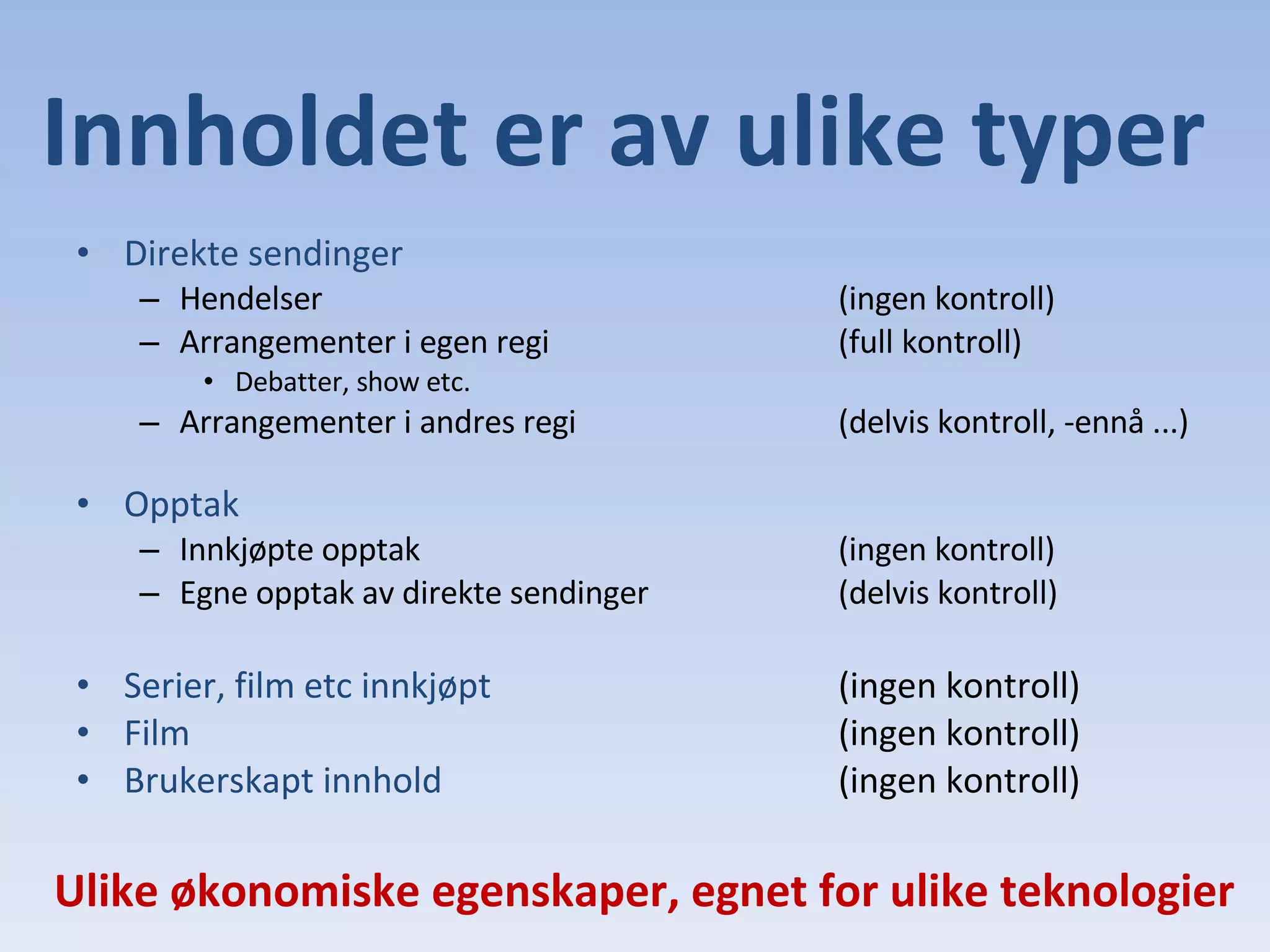Innholdet er av ulike typer Direkte sendinger Hendelser  (ingen kontroll) Arrangementer i egen regi (full kontroll) Debatter, show etc. Arrangementer i andres regi (delvis kontroll, -ennå ...) Opptak Innkjøpte opptak (ingen kontroll) Egne opptak av direkte sendinger (delvis kontroll) Serier, film etc innkjøpt (ingen kontroll) Film (ingen kontroll) Brukerskapt innhold (ingen kontroll) Ulike økonomiske egenskaper, egnet for ulike teknologier 
