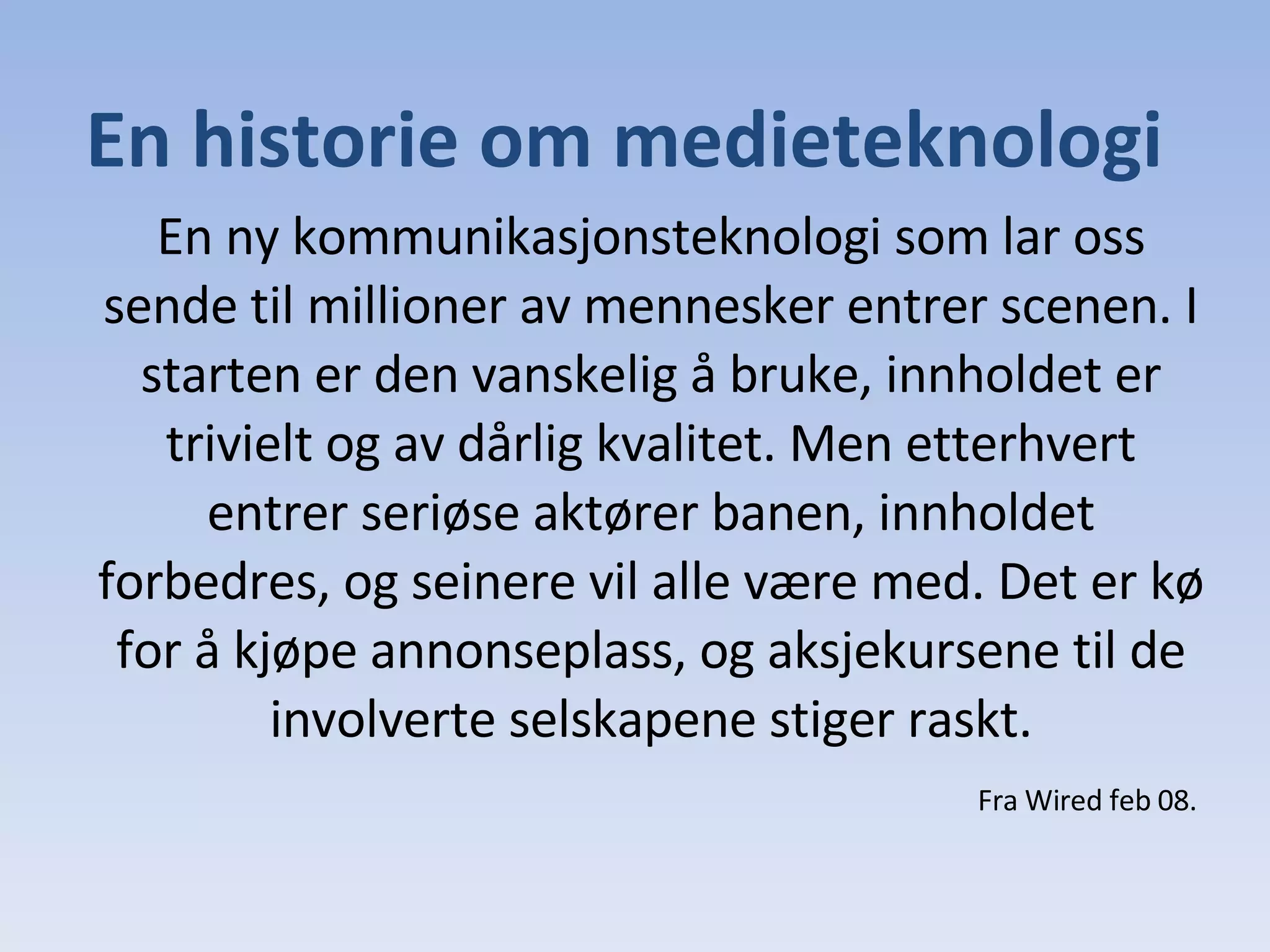 En ny kommunikasjonsteknologi som lar oss sende til millioner av mennesker entrer scenen. I starten er den vanskelig å bruke, innholdet er trivielt og av dårlig kvalitet. Men etterhvert entrer seriøse aktører banen, innholdet forbedres, og seinere vil alle være med. Det er kø for å kjøpe annonseplass, og aksjekursene til de involverte selskapene stiger raskt. En historie om medieteknologi Fra Wired feb 08. 