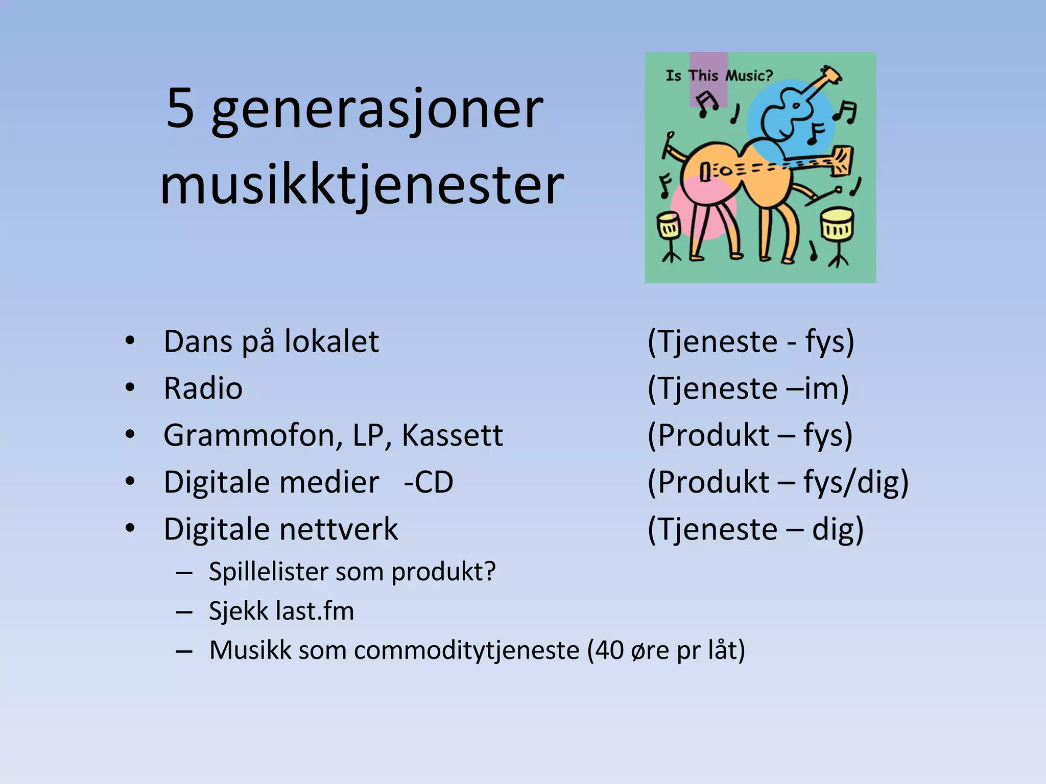 5 generasjoner  musikktjenester Dans på lokalet (Tjeneste - fys) Radio (Tjeneste –im) Grammofon, LP, Kassett (Produkt – fys) Digitale medier  -CD (Produkt – fys/dig) Digitale nettverk (Tjeneste – dig) Spillelister som produkt? Sjekk last.fm Musikk som commoditytjeneste (40 øre pr låt) 