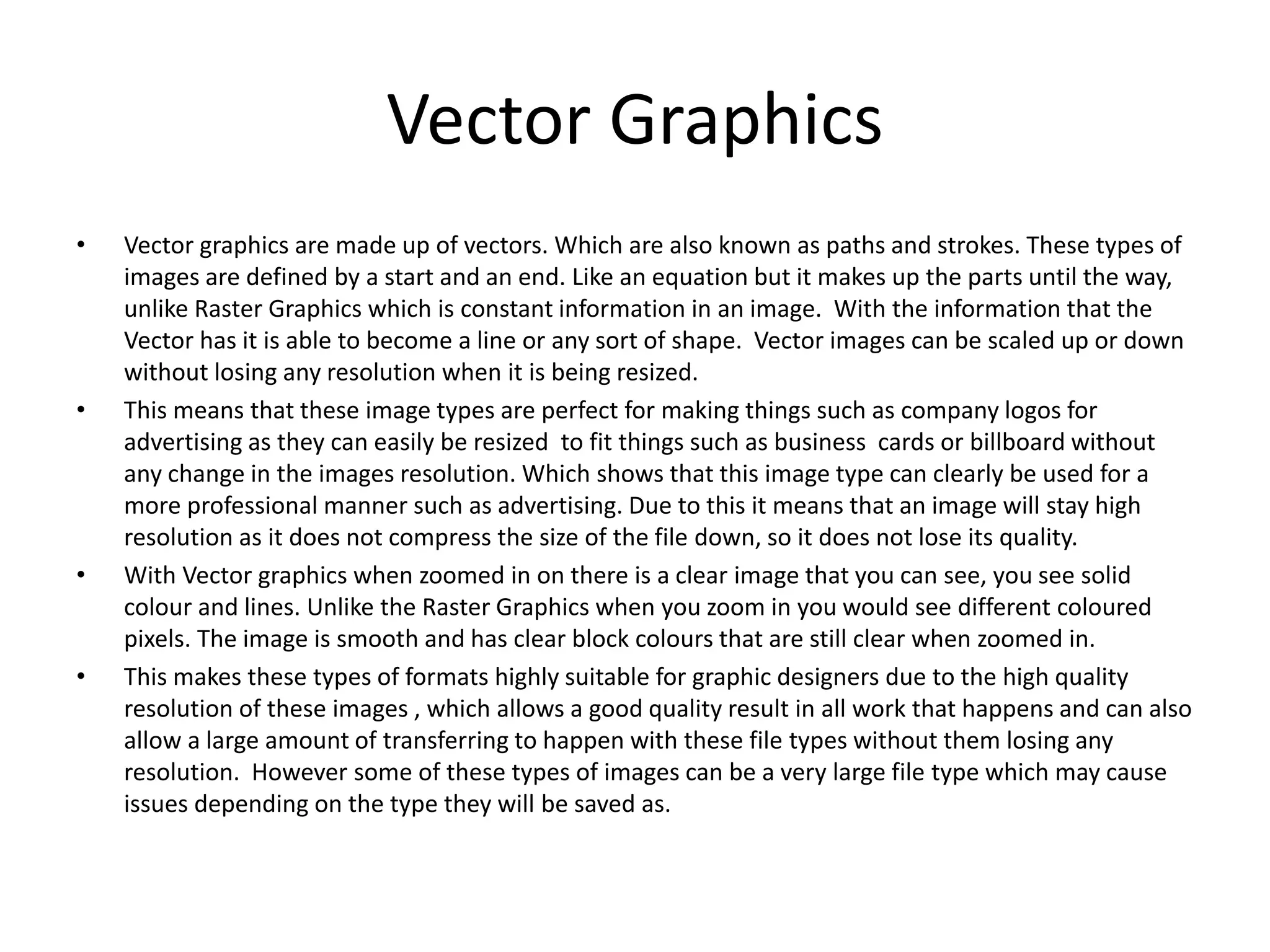 Vector Graphics
• Vector graphics are made up of vectors. Which are also known as paths and strokes. These types of
images are defined by a start and an end. Like an equation but it makes up the parts until the way,
unlike Raster Graphics which is constant information in an image. With the information that the
Vector has it is able to become a line or any sort of shape. Vector images can be scaled up or down
without losing any resolution when it is being resized.
• This means that these image types are perfect for making things such as company logos for
advertising as they can easily be resized to fit things such as business cards or billboard without
any change in the images resolution. Which shows that this image type can clearly be used for a
more professional manner such as advertising. Due to this it means that an image will stay high
resolution as it does not compress the size of the file down, so it does not lose its quality.
• With Vector graphics when zoomed in on there is a clear image that you can see, you see solid
colour and lines. Unlike the Raster Graphics when you zoom in you would see different coloured
pixels. The image is smooth and has clear block colours that are still clear when zoomed in.
• This makes these types of formats highly suitable for graphic designers due to the high quality
resolution of these images , which allows a good quality result in all work that happens and can also
allow a large amount of transferring to happen with these file types without them losing any
resolution. However some of these types of images can be a very large file type which may cause
issues depending on the type they will be saved as.
 