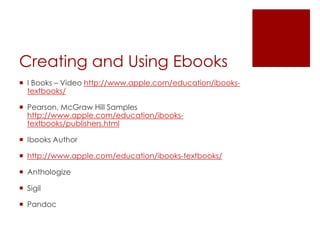 Creating and Using Ebooks
 I Books – Video http://www.apple.com/education/ibooks-
  textbooks/

 Pearson, McGraw Hill Samples
  http://www.apple.com/education/ibooks-
  textbooks/publishers.html

 Ibooks Author

 http://www.apple.com/education/ibooks-textbooks/

 Anthologize

 Sigil

 Pandoc
 