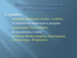 Em resumo: Qual o caráter da Revelação Espírita?2) Científica:a) ensino ministrado a todos - Coletiva		b) trabalho de observação e pesquisac) raciocínio e livre-arbítrio		d) recomenda o examee) não foi ditada completa, nem imposta 	à crença cega - Progressiva