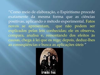 “Como meio de elaboração, o Espiritismo procede exatamente da mesma forma que as ciências positivas, aplicando o método experimental. Fatos novos se apresentam,  que não podem ser explicados pelas leis conhecidas; ele os observa, compara, analisa e, remontando dos efeitos às causas, chega à lei que os rege; depois, deduz-lhes as conseqüências e busca as aplicações úteis.”