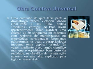 Obra Coletiva UniversalUma comissão da qual fazia parte o dramaturgo francês VictorienSardou (1831-1908) e seu filho, ambos “médiuns”, entregou ao Prof. Rivail (posteriormente Allan Kardec) uma coleção de 50 (cinqüenta !!!) cadernos com registros de manifestações ou experiências consideradas fenômenos paranormais, os quais a parapsicologia moderna tenta explicar usando, às vezes, mediante o seu jargão cientifico mas que o espiritismo, bem perto da realidade, os classifica de manifestações espíritas, ou seja, algo explicado pela lógica e racionalidade.