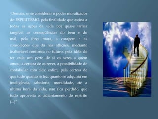 “Demais, se se considerar o poder moralizador do ESPIRITISMO, pela finalidade que assina a todas as ações da vida por quase tornar tangível as conseqüências do bem e do mal, pela força mora, a coragem e as consolações que dá nas aflições, mediante inalterável confiança no futuro, pela idéia de ter cada um perto de si os seres a quem amou, a certeza de os rever, a possibilidade de confabular com eles; enfim, pela certeza de que tudo quanto se fez, quanto se adquiriu em inteligência, sabedoria, moralidade, até a última hora da vida, não fica perdido, que tudo aproveita ao adiantamento do espírito  (...)”