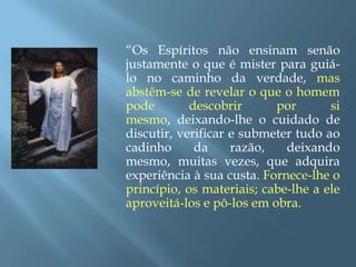“Os Espíritos não ensinam senão justamente o que é mister para guiá-lo no caminho da verdade, mas abstêm-se de revelar o que o homem pode descobrir por si mesmo, deixando-lhe o cuidado de discutir, verificar e submeter tudo ao cadinho da razão, deixando mesmo, muitas vezes, que adquira experiência à sua custa. Fornece-lhe o princípio, os materiais; cabe-lhe a ele aproveitá-los e pô-los em obra.