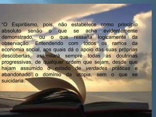“O Espiritismo, pois, não estabelece como princípio absoluto senão o que se acha evidentemente demonstrado, ou o que ressalta logicamente da observação. Entendendo com todos os ramos da economia social, aos quais dá o apoio das suas próprias descobertas, assimilará sempre todas as doutrinas progressivas, de qualquer ordem que sejam, desde que hajam assumido o estado de verdades práticas e abandonado o domínio da utopia, sem o que se suicidaria.”