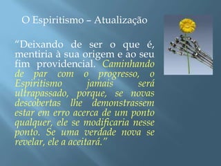 O Espiritismo – Atualização“Deixando de ser o que é, mentiria à sua origem e ao seu fim providencial. Caminhando de par com o progresso, o Espiritismo jamais será ultrapassado, porque, se novas descobertas lhe demonstrassem estar em erro acerca de um ponto qualquer, ele se modificaria nesse ponto. Se uma verdade nova se revelar, ele a aceitará.”