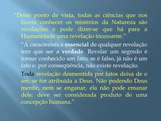 “Deste ponto de vista, todas as ciências que nos fazem conhecer os mistérios da Natureza são revelações e pode dizer-se que há para a Humanidade uma revelação incessante.”	“A característica essencial de qualquer revelação tem que ser a verdade. Revelar um segredo é tornar conhecido um fato; se é falso, já não é um fato e, por conseqüência, não existe revelação. 	Toda revelação desmentida por fatos deixa de o ser, se for atribuída a Deus. Não podendo Deus mentir, nem se enganar, ela não pode emanar dele: deve ser considerada produto de uma concepção humana.”