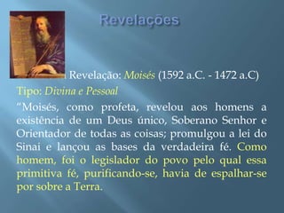 RevelaçõesPrimeira Revelação: Moisés (1592 a.C. - 1472 a.C)Tipo: Divina e Pessoal“Moisés, como profeta, revelou aos homens a existência de um Deus único, Soberano Senhor e Orientador de todas as coisas; promulgou a lei do Sinai e lançou as bases da verdadeira fé. Como homem, foi o legislador do povo pelo qual essa primitiva fé, purificando-se, havia de espalhar-se por sobre a Terra.