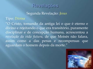 RevelaçõesSegunda Revelação: JesusTipo: Divina“O Cristo, tomando da antiga lei o que é eterno e divino e rejeitando o que era transitório, puramente disciplinar e de concepção humana, acrescentou a revelação da vida futura, de que Moisés não falara, assim como a das penas e recompensas que aguardam o homem depois da morte.”