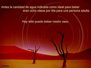 Antes la cantidad de agua indicada como ideal para beber  eran ocho vasos por día para una persona adulta.  Hoy sólo puedo beber medio vaso.   