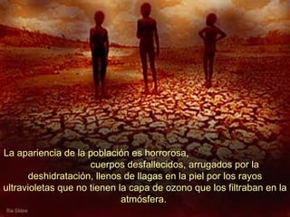 La apariencia de la población es horrorosa,  cuerpos desfallecidos, arrugados por la deshidratación, llenos de llagas en la piel por los rayos ultravioletas que no tienen la capa de ozono que los filtraban en la atmósfera.  
