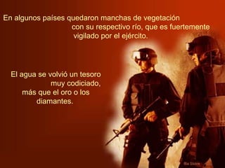 En algunos países quedaron manchas de vegetación  con su respectivo río, que es fuertemente vigilado por el ejército.   El agua se volvió un tesoro  muy codiciado, más que el oro o los diamantes.   