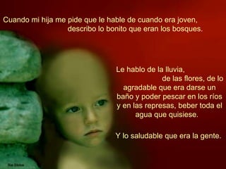 Cuando mi hija me pide que le hable de cuando era joven,  describo lo bonito que eran los bosques.   Le hablo de la lluvia,  de las flores, de lo agradable que era darse un baño y poder pescar en los ríos y en las represas, beber toda el agua que quisiese.   Y lo saludable que era la gente.  