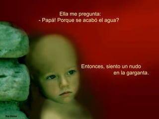 Ella me pregunta: Entonces, siento un nudo  en la garganta.   - Papá! Porque se acabó el agua?   