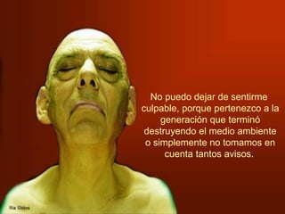 No puedo dejar de sentirme  culpable, porque pertenezco a la generación que terminó destruyendo el medio ambiente o simplemente no tomamos en cuenta tantos avisos.   