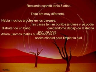 Recuerdo cuando tenia 5 años .  Había muchos árboles en los parques,  las casas tenían bonitos jardines y yo podia disfrutar de un baño  quedandome debajo de la ducha por una hora.   Todo era muy diferente.   Ahora usamos toallas humedecidas en  aceite mineral para limpiar la piel.   