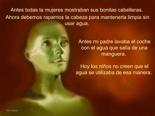 Antes todas la mujeres mostraban sus bonitas cabelleras.  Antes mi padre lavaba el coche con el agua que salía de una manguera.  Hoy los niños no creen que el agua se utilizaba de esa manera.   Ahora debemos raparnos la cabeza para mantenerla limpia sin usar agua.   